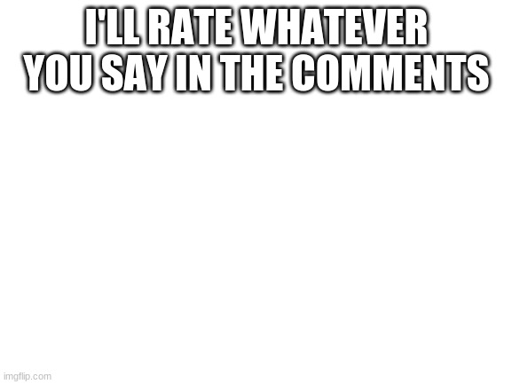 Blank White Template | I'LL RATE WHATEVER YOU SAY IN THE COMMENTS | image tagged in blank white template | made w/ Imgflip meme maker