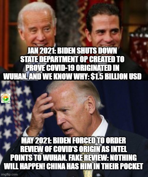 politics | JAN 2021: BIDEN SHUTS DOWN STATE DEPARTMENT OP CREATED TO PROVE COVID-19 ORIGINATED IN WUHAN. AND WE KNOW WHY: $1.5 BILLION USD; MAY 2021: BIDEN FORCED TO ORDER REVIEW OF COVID'S ORIGIN AS INTEL POINTS TO WUHAN. FAKE REVIEW: NOTHING WILL HAPPEN! CHINA HAS HIM IN THEIR POCKET | image tagged in political meme | made w/ Imgflip meme maker