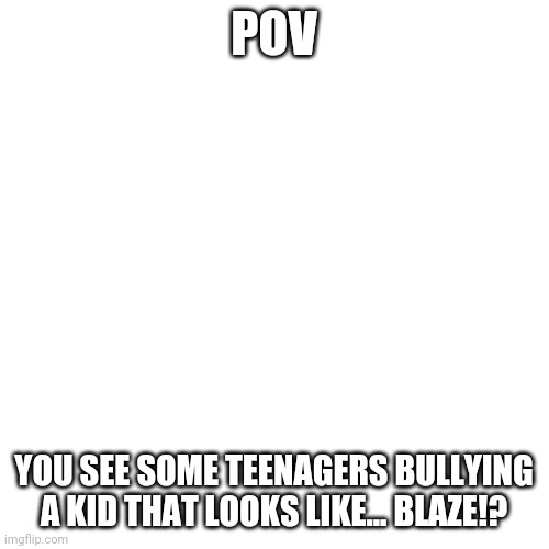 What would you do | POV; YOU SEE SOME TEENAGERS BULLYING A KID THAT LOOKS LIKE... BLAZE!? | image tagged in memes,blank transparent square,pov | made w/ Imgflip meme maker