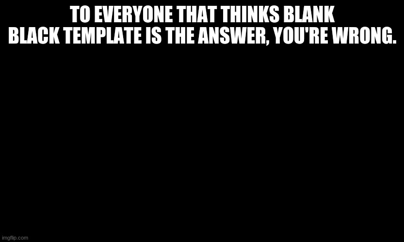 . | TO EVERYONE THAT THINKS BLANK BLACK TEMPLATE IS THE ANSWER, YOU'RE WRONG. | made w/ Imgflip meme maker