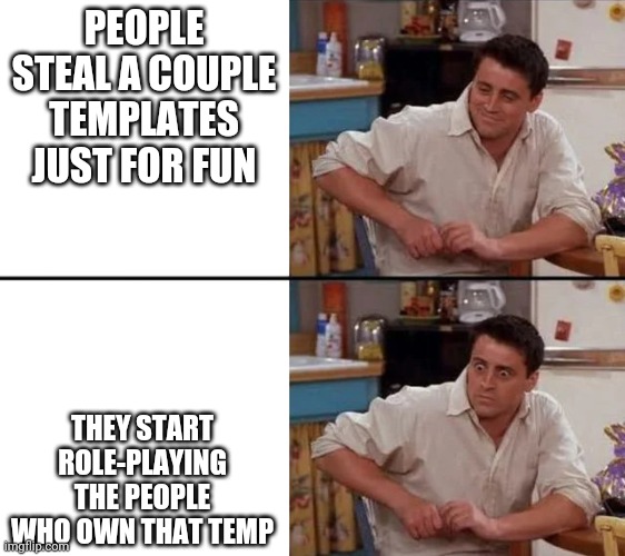 Oh no | PEOPLE STEAL A COUPLE TEMPLATES JUST FOR FUN; THEY START ROLE-PLAYING THE PEOPLE WHO OWN THAT TEMP | image tagged in surprised joey | made w/ Imgflip meme maker
