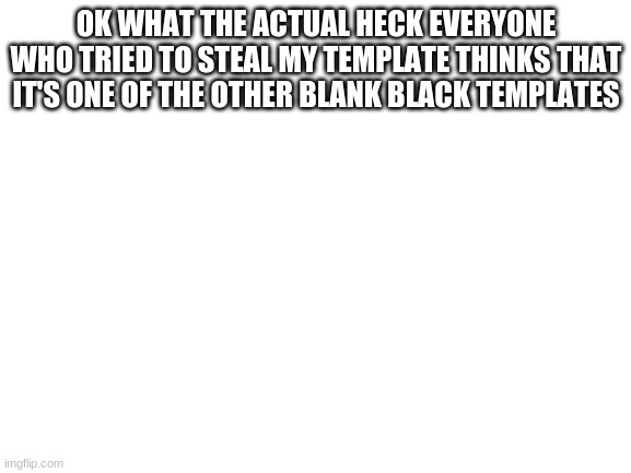 Blank White Template | OK WHAT THE ACTUAL HECK EVERYONE WHO TRIED TO STEAL MY TEMPLATE THINKS THAT IT'S ONE OF THE OTHER BLANK BLACK TEMPLATES | image tagged in blank white template | made w/ Imgflip meme maker