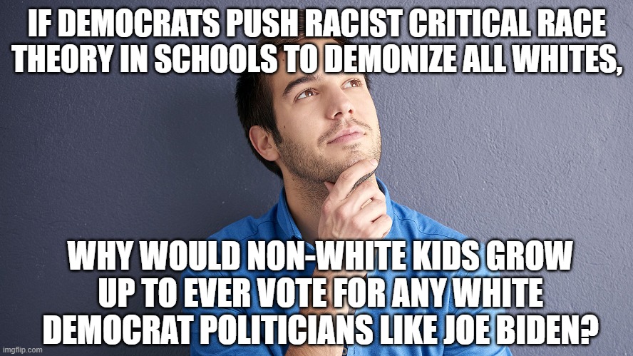 Critical Race Theory is RACIST and should not be taught in schools, workplaces, government agencies, the military, etc. | IF DEMOCRATS PUSH RACIST CRITICAL RACE THEORY IN SCHOOLS TO DEMONIZE ALL WHITES, WHY WOULD NON-WHITE KIDS GROW UP TO EVER VOTE FOR ANY WHITE DEMOCRAT POLITICIANS LIKE JOE BIDEN? | image tagged in politics,political meme,political correctness,political,racism | made w/ Imgflip meme maker