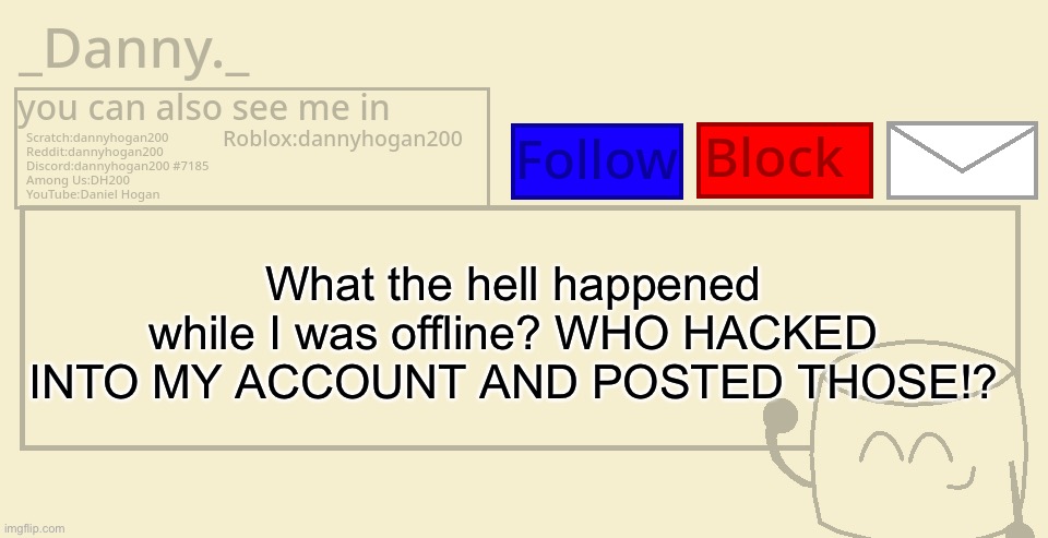 They revealed everything! (Real DH200 notes:we can literally see your acc, we know you didn’t make it) | What the hell happened while I was offline? WHO HACKED INTO MY ACCOUNT AND POSTED THOSE!? | image tagged in _danny _ announcement template | made w/ Imgflip meme maker