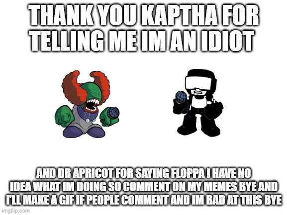 Blank White Template | THANK YOU KAPTHA FOR TELLING ME IM AN IDIOT; AND DR APRICOT FOR SAYING FLOPPA I HAVE NO IDEA WHAT IM DOING SO COMMENT ON MY MEMES BYE AND I'LL MAKE A GIF IF PEOPLE COMMENT AND IM BAD AT THIS BYE | image tagged in blank white template | made w/ Imgflip meme maker