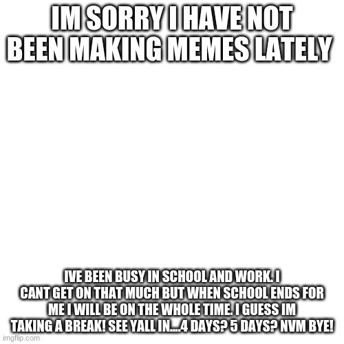 Blank Transparent Square Meme | IM SORRY I HAVE NOT BEEN MAKING MEMES LATELY; IVE BEEN BUSY IN SCHOOL AND WORK. I CANT GET ON THAT MUCH BUT WHEN SCHOOL ENDS FOR ME I WILL BE ON THE WHOLE TIME. I GUESS IM TAKING A BREAK! SEE YALL IN....4 DAYS? 5 DAYS? NVM BYE! | image tagged in memes,blank transparent square | made w/ Imgflip meme maker
