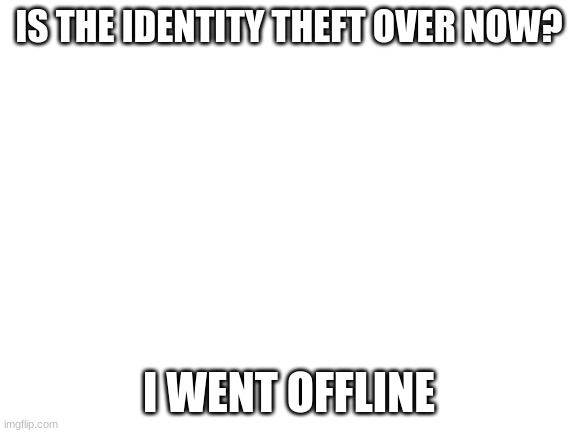 Blank White Template | IS THE IDENTITY THEFT OVER NOW? I WENT OFFLINE | image tagged in blank white template | made w/ Imgflip meme maker