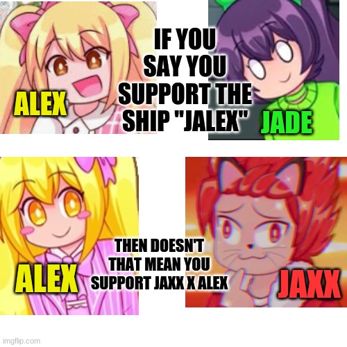 I am confused | IF YOU SAY YOU SUPPORT THE SHIP "JALEX"; ALEX; JADE; THEN DOESN'T THAT MEAN YOU SUPPORT JAXX X ALEX; JAXX; ALEX | image tagged in memes,blank transparent square | made w/ Imgflip meme maker