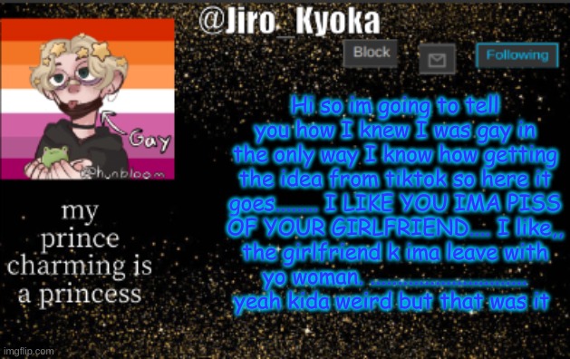 jiros temp | Hi so im going to tell you how I knew I was gay in the only way I know how getting the idea from tiktok so here it goes........ I LIKE YOU IMA PISS OF YOUR GIRLFRIEND.... I like,, the girlfriend k ima leave with yo woman. ............................. yeah kida weird but that was it | image tagged in jiros temp | made w/ Imgflip meme maker