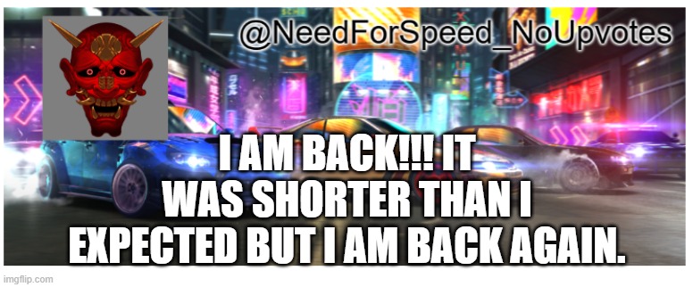 I'm back!!! | I AM BACK!!! IT WAS SHORTER THAN I EXPECTED BUT I AM BACK AGAIN. | image tagged in needforspeed_noupvote's announcement template | made w/ Imgflip meme maker