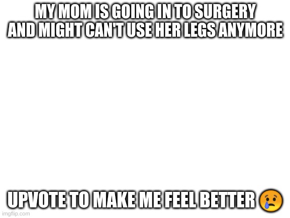 Blank White Template | MY MOM IS GOING IN TO SURGERY AND MIGHT CAN'T USE HER LEGS ANYMORE; UPVOTE TO MAKE ME FEEL BETTER 😢 | image tagged in blank white template | made w/ Imgflip meme maker
