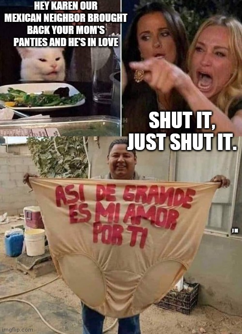 HEY KAREN OUR MEXICAN NEIGHBOR BROUGHT BACK YOUR MOM'S PANTIES AND HE'S IN LOVE; SHUT IT, JUST SHUT IT. J M | image tagged in reverse smudge and karen | made w/ Imgflip meme maker