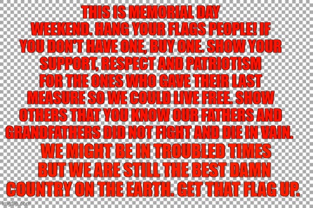 Free | THIS IS MEMORIAL DAY WEEKEND. HANG YOUR FLAGS PEOPLE! IF YOU DON'T HAVE ONE, BUY ONE. SHOW YOUR SUPPORT, RESPECT AND PATRIOTISM FOR THE ONES WHO GAVE THEIR LAST MEASURE SO WE COULD LIVE FREE. SHOW OTHERS THAT YOU KNOW OUR FATHERS AND GRANDFATHERS DID NOT FIGHT AND DIE IN VAIN. WE MIGHT BE IN TROUBLED TIMES BUT WE ARE STILL THE BEST DAMN COUNTRY ON THE EARTH. GET THAT FLAG UP. | image tagged in free | made w/ Imgflip meme maker