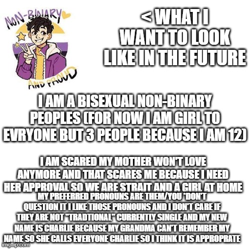 any advice for coming out to mother and when it is easyest might just wait till i move out at 17 | < WHAT I WANT TO LOOK LIKE IN THE FUTURE; I AM A BISEXUAL NON-BINARY PEOPLES (FOR NOW I AM GIRL TO EVRYONE BUT 3 PEOPLE BECAUSE I AM 12); I AM SCARED MY MOTHER WON'T LOVE ANYMORE AND THAT SCARES ME BECAUSE I NEED HER APPROVAL SO WE ARE STRAIT AND A GIRL AT HOME; MY PREFERRED PRONOUNS ARE THEM/YOU *DON'T QUESTION IT I LIKE THOSE PRONOUNS AND I DON'T CARE IF THEY ARE NOT "TRADTIONAL" CURRENTLY SINGLE AND MY NEW NAME IS CHARLIE BECAUSE MY GRANDMA CAN'T REMEMBER MY NAME SO SHE CALLS EVERYONE CHARLIE SO I THINK IT IS APPROPRATE | image tagged in memes,blank transparent square | made w/ Imgflip meme maker