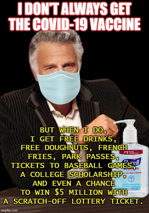 I don't always get the COVID-19 vaccine; but when I do, I get free drinks, free doughnuts, french fries, park passes, tickets... | I DON'T ALWAYS GET
THE COVID-19 VACCINE; BUT WHEN I DO, I GET FREE DRINKS, FREE DOUGHNUTS, FRENCH FRIES, PARK PASSES, TICKETS TO BASEBALL GAMES, A COLLEGE SCHOLARSHIP, AND EVEN A CHANCE TO WIN $5 MILLION WITH A SCRATCH-OFF LOTTERY TICKET. | image tagged in most interesting man | made w/ Imgflip meme maker