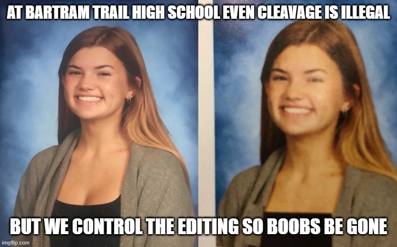 Bartram Trail High School edits | AT BARTRAM TRAIL HIGH SCHOOL EVEN CLEAVAGE IS ILLEGAL; BUT WE CONTROL THE EDITING SO BOOBS BE GONE | image tagged in high school,edit,photoshop,bad decision,control | made w/ Imgflip meme maker