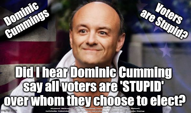 Cummings - voters are Stupid? | Dominic
Cummings; Voters 
are Stupid? Did I hear Dominic Cumming 
say all voters are 'STUPID' 
over whom they choose to elect? #Starmerout #GetStarmerOut #Labour #DominicCummings #wearecorbyn #KeirStarmer #DianeAbbott #McDonnell #cultofcorbyn #labourisdead #Momentum #labourracism #socialistsunday #nevervotelabour #socialistanyday #Cummings | image tagged in dominic cummings,coronavirus covid 19,cummings boris v corbyn,domageddon,cummings ptsd | made w/ Imgflip meme maker
