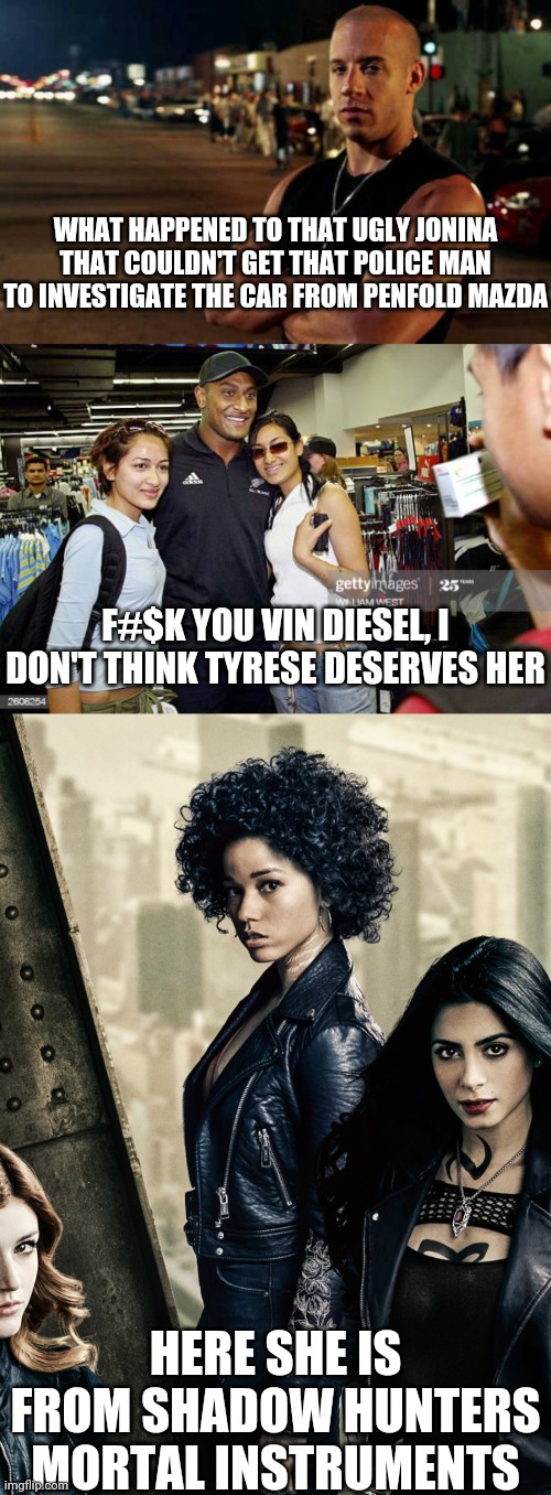 HAHA IN YOUR FACE SLUT OF ITALY GET YOUR CEASER PEDO STORY RETARD | WHAT HAPPENED TO THAT UGLY JONINA THAT COULDN'T GET THAT POLICE MAN TO INVESTIGATE THE CAR FROM PENFOLD MAZDA; F#$K YOU VIN DIESEL, I DON'T THINK TYRESE DESERVES HER; HERE SHE IS FROM SHADOW HUNTERS MORTAL INSTRUMENTS | image tagged in vin diesel | made w/ Imgflip meme maker