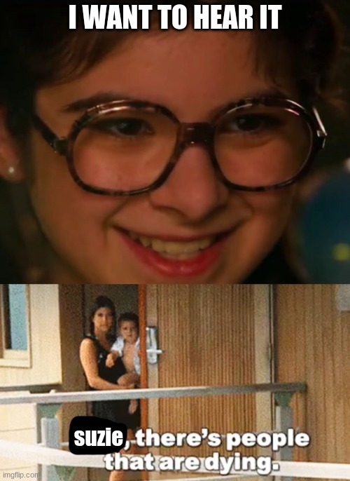 I WANT TO HEAR IT; suzie | image tagged in there's people that are dying | made w/ Imgflip meme maker