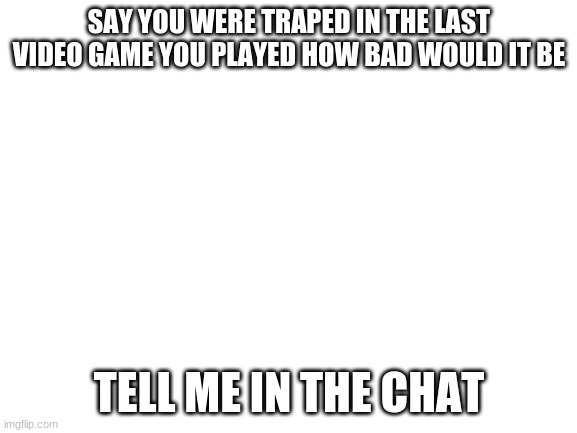 Blank White Template | SAY YOU WERE TRAPED IN THE LAST VIDEO GAME YOU PLAYED HOW BAD WOULD IT BE; TELL ME IN THE CHAT | image tagged in blank white template | made w/ Imgflip meme maker