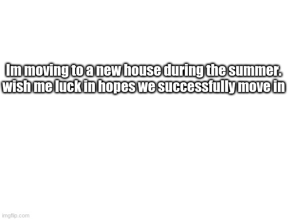 Really all this goes as planned | Im moving to a new house during the summer. wish me luck in hopes we successfully move in | image tagged in blank white template | made w/ Imgflip meme maker