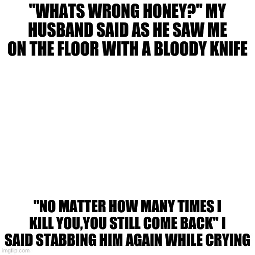 Okay i might post every other day-...Maybe idk | "WHATS WRONG HONEY?" MY HUSBAND SAID AS HE SAW ME ON THE FLOOR WITH A BLOODY KNIFE; "NO MATTER HOW MANY TIMES I KILL YOU,YOU STILL COME BACK" I SAID STABBING HIM AGAIN WHILE CRYING | image tagged in memes,blank transparent square | made w/ Imgflip meme maker