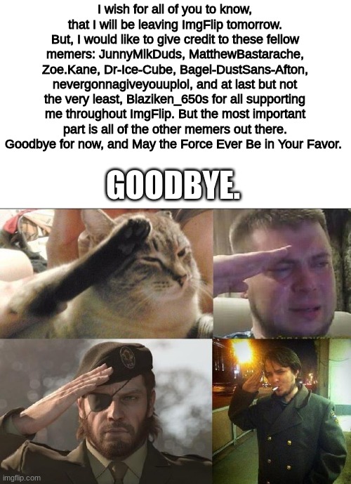 I will be gone for very, very long. Thank You all, for all the memes... and so, Goodbye. |  I wish for all of you to know, that I will be leaving ImgFlip tomorrow. But, I would like to give credit to these fellow memers: JunnyMlkDuds, MatthewBastarache, Zoe.Kane, Dr-Ice-Cube, Bagel-DustSans-Afton, nevergonnagiveyouuplol, and at last but not the very least, Blaziken_650s for all supporting me throughout ImgFlip. But the most important part is all of the other memers out there. Goodbye for now, and May the Force Ever Be in Your Favor. GOODBYE. | image tagged in ozon's salute,goodbye | made w/ Imgflip meme maker