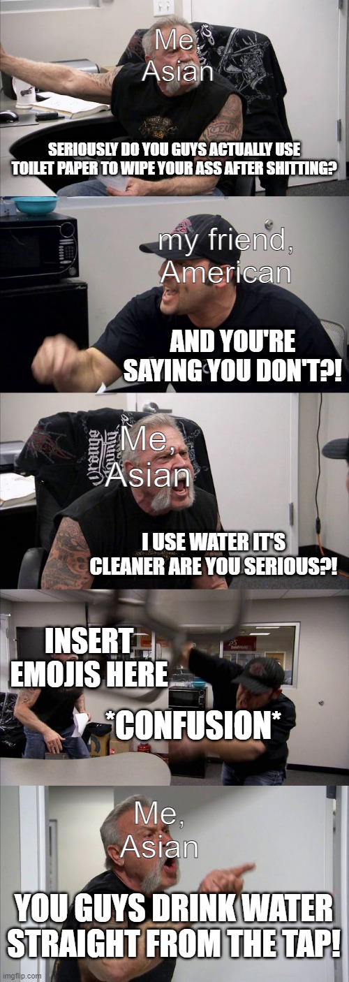 argument | Me, Asian; SERIOUSLY DO YOU GUYS ACTUALLY USE TOILET PAPER TO WIPE YOUR ASS AFTER SHITTING? my friend, American; AND YOU'RE SAYING YOU DON'T?! Me, Asian; I USE WATER IT'S CLEANER ARE YOU SERIOUS?! INSERT EMOJIS HERE; *CONFUSION*; Me, Asian; YOU GUYS DRINK WATER STRAIGHT FROM THE TAP! | image tagged in memes,american chopper argument | made w/ Imgflip meme maker