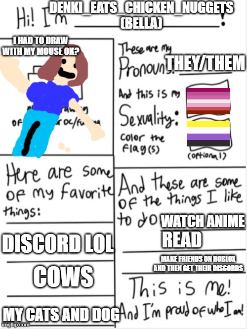 about me | DENKI_EATS_CHICKEN_NUGGETS (BELLA); I HAD TO DRAW WITH MY MOUSE OK? THEY/THEM; WATCH ANIME; READ; DISCORD LOL; MAKE FRIENDS ON ROBLOX AND THEN GET THEIR DISCORDS; COWS; MY CATS AND DOG | image tagged in this is me | made w/ Imgflip meme maker