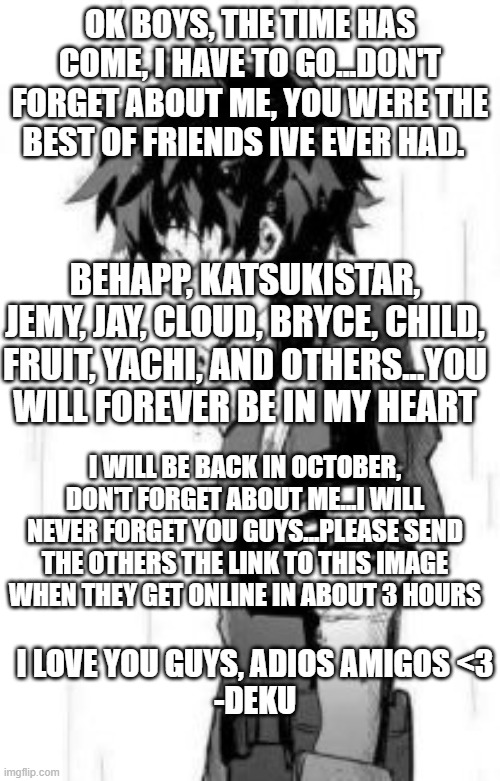 see you guys in october | OK BOYS, THE TIME HAS COME, I HAVE TO GO...DON'T FORGET ABOUT ME, YOU WERE THE BEST OF FRIENDS IVE EVER HAD. BEHAPP, KATSUKISTAR, JEMY, JAY, CLOUD, BRYCE, CHILD, FRUIT, YACHI, AND OTHERS...YOU WILL FOREVER BE IN MY HEART; I WILL BE BACK IN OCTOBER, DON'T FORGET ABOUT ME...I WILL NEVER FORGET YOU GUYS...PLEASE SEND THE OTHERS THE LINK TO THIS IMAGE WHEN THEY GET ONLINE IN ABOUT 3 HOURS; I LOVE YOU GUYS, ADIOS AMIGOS <3
-DEKU | made w/ Imgflip meme maker