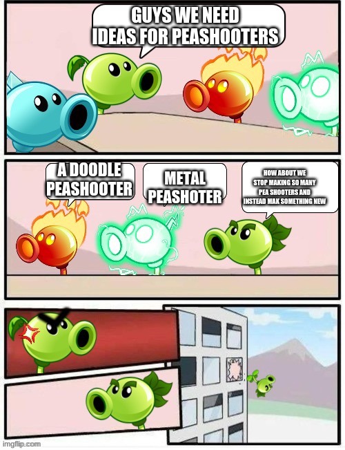 Boardroom Meeting Suggestion PvZ2 | GUYS WE NEED IDEAS FOR PEASHOOTERS; METAL PEASHOTER; A DOODLE PEASHOOTER; HOW ABOUT WE STOP MAKING SO MANY PEA SHOOTERS AND INSTEAD MAK SOMETHING NEW | image tagged in boardroom meeting suggestion pvz2 | made w/ Imgflip meme maker