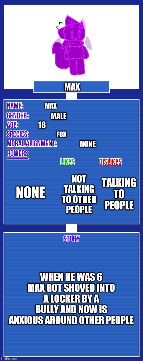 OC full showcase V2 | MAX; MAX; MALE; 18; FOX; NONE; NONE; TALKING TO PEOPLE; NOT TALKING TO OTHER PEOPLE; WHEN HE WAS 6 MAX GOT SHOVED INTO A LOCKER BY A BULLY AND NOW IS ANXIOUS AROUND OTHER PEOPLE | image tagged in oc full showcase v2 | made w/ Imgflip meme maker