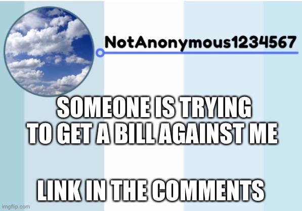 notanonymous1234567 s announcement template 2 | SOMEONE IS TRYING TO GET A BILL AGAINST ME; LINK IN THE COMMENTS | image tagged in notanonymous1234567 s announcement template 2 | made w/ Imgflip meme maker