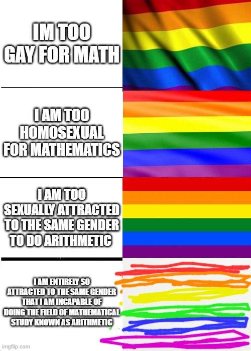 Expanding Brain | IM TOO GAY FOR MATH; I AM TOO HOMOSEXUAL FOR MATHEMATICS; I AM TOO SEXUALLY ATTRACTED TO THE SAME GENDER TO DO ARITHMETIC; I AM ENTIRELY SO ATTRACTED TO THE SAME GENDER THAT I AM INCAPABLE OF DOING THE FIELD OF MATHEMATICAL STUDY KNOWN AS ARITHMETIC | image tagged in memes,expanding brain,funny,gay,lgbtq,gay pride flag | made w/ Imgflip meme maker