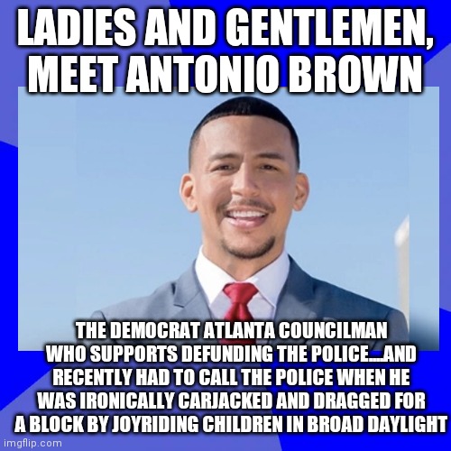 You can't make this stuff up folks....want to rethink that defund police nonsense? | LADIES AND GENTLEMEN, MEET ANTONIO BROWN; THE DEMOCRAT ATLANTA COUNCILMAN WHO SUPPORTS DEFUNDING THE POLICE....AND RECENTLY HAD TO CALL THE POLICE WHEN HE WAS IRONICALLY CARJACKED AND DRAGGED FOR A BLOCK BY JOYRIDING CHILDREN IN BROAD DAYLIGHT | image tagged in police,democrats,hypocrisy | made w/ Imgflip meme maker