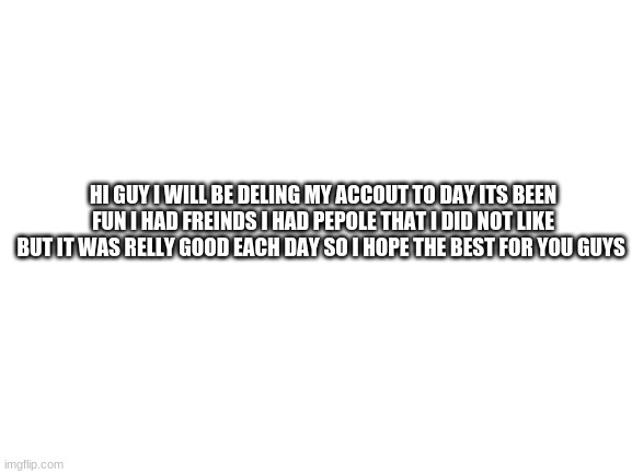 this is the end good bye | HI GUY I WILL BE DELING MY ACCOUT TO DAY ITS BEEN FUN I HAD FREINDS I HAD PEPOLE THAT I DID NOT LIKE BUT IT WAS RELLY GOOD EACH DAY SO I HOPE THE BEST FOR YOU GUYS | image tagged in blank white template | made w/ Imgflip meme maker