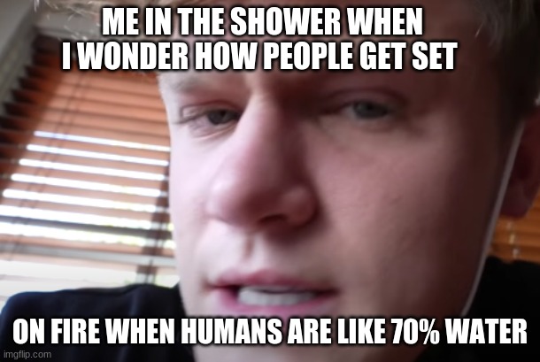 How | ME IN THE SHOWER WHEN I WONDER HOW PEOPLE GET SET; ON FIRE WHEN HUMANS ARE LIKE 70% WATER | image tagged in funny,memes | made w/ Imgflip meme maker