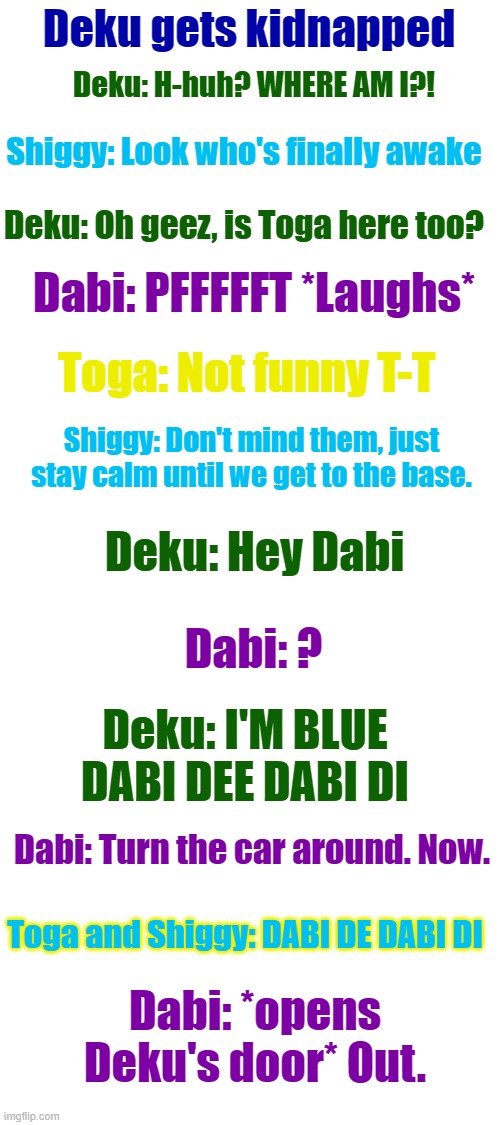 Who should be next? | Deku gets kidnapped; Deku: H-huh? WHERE AM I?! Shiggy: Look who's finally awake; Deku: Oh geez, is Toga here too? Dabi: PFFFFFT *Laughs*; Toga: Not funny T-T; Shiggy: Don't mind them, just stay calm until we get to the base. Deku: Hey Dabi; Dabi: ? Deku: I'M BLUE DABI DEE DABI DI; Dabi: Turn the car around. Now. Toga and Shiggy: DABI DE DABI DI; Dabi: *opens Deku's door* Out. | image tagged in blank white template,funny | made w/ Imgflip meme maker