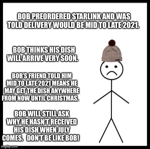 Don't Be Like Bill | BOB PREORDERED STARLINK AND WAS TOLD DELIVERY WOULD BE MID TO LATE 2021. BOB THINKS HIS DISH WILL ARRIVE VERY SOON. BOB’S FRIEND TOLD HIM MID TO LATE 2021 MEANS HE MAY GET THE DISH ANYWHERE FROM NOW UNTIL CHRISTMAS. BOB WILL STILL ASK WHY HE HASN’T RECEIVED HIS DISH WHEN JULY COMES.   DON’T BE LIKE BOB! | image tagged in don't be like bill,Starlink | made w/ Imgflip meme maker