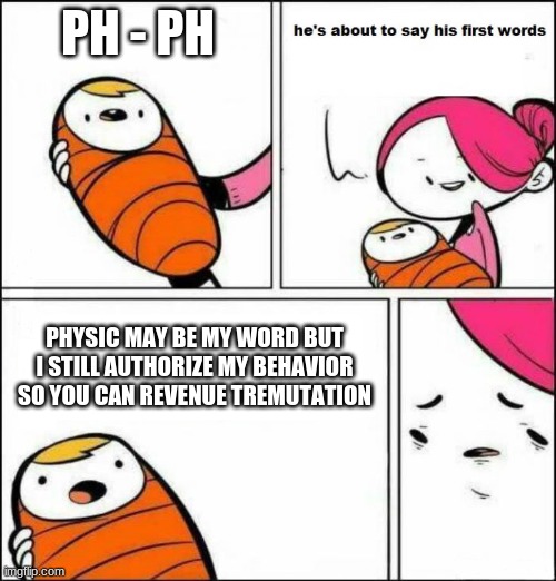 WHAT | PH - PH; PHYSIC MAY BE MY WORD BUT I STILL AUTHORIZE MY BEHAVIOR SO YOU CAN REVENUE TREMUTATION | image tagged in he is about to say his first words | made w/ Imgflip meme maker