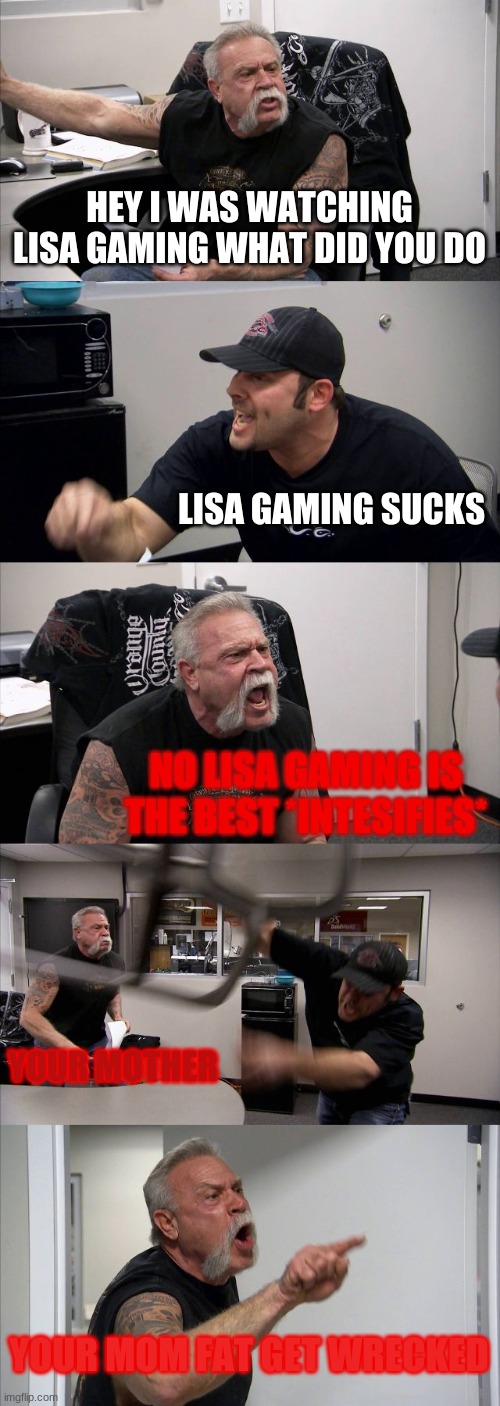 your mother | HEY I WAS WATCHING LISA GAMING WHAT DID YOU DO; LISA GAMING SUCKS; NO LISA GAMING IS THE BEST *INTESIFIES*; YOUR MOTHER; YOUR MOM FAT GET WRECKED | image tagged in memes,american chopper argument | made w/ Imgflip meme maker