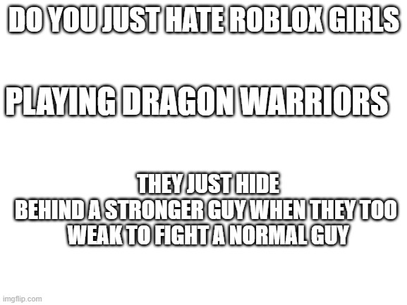 I HATE ROBLOX GIRLS BRUH | DO YOU JUST HATE ROBLOX GIRLS; PLAYING DRAGON WARRIORS; THEY JUST HIDE BEHIND A STRONGER GUY WHEN THEY TOO 

WEAK TO FIGHT A NORMAL GUY | image tagged in blank white template | made w/ Imgflip meme maker