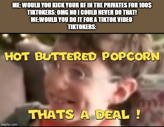 they have no soul | ME: WOULD YOU KICK YOUR BF IN THE PRIVATES FOR 100$
TIKTOKERS: OMG NO I COULD NEVER DO THAT!
ME:WOULD YOU DO IT FOR A TIKTOK VIDEO 
TIKTOKERS: | image tagged in hot buttered popcorn thats a deal | made w/ Imgflip meme maker