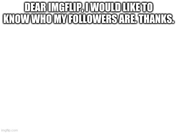 Please | DEAR IMGFLIP, I WOULD LIKE TO KNOW WHO MY FOLLOWERS ARE. THANKS. | image tagged in blank white template | made w/ Imgflip meme maker