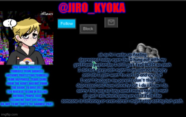 jiros sad temp | ok so hi i woke up feeling depressed today even tho I hung out with my girlfriend yesterday I still just feel BLEH so yeah I did not sleep last night I am just not hungry and idk I just want to curl up and cry but I can't because my parents don't think I'm depressed and have anxiety but i do i know i do. sorry this was so long sometimes i need to rant or just tell whats going on so it fells like someone is listening or even cares i might stop eating but yeah. | image tagged in jiros sad temp | made w/ Imgflip meme maker