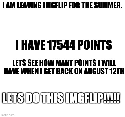 JUST DO IT | I AM LEAVING IMGFLIP FOR THE SUMMER. I HAVE 17544 POINTS; LETS SEE HOW MANY POINTS I WILL HAVE WHEN I GET BACK ON AUGUST 12TH; LETS DO THIS IMGFLIP!!!!! | image tagged in blank white template,upvotes,points,leaving for the summer | made w/ Imgflip meme maker