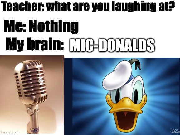 I just felt like posting this lol |  Teacher: what are you laughing at? Me: Nothing; My brain:; MIC-DONALDS | image tagged in memes | made w/ Imgflip meme maker