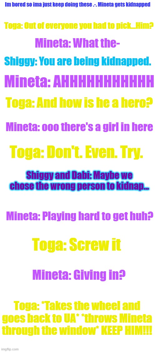 Toga said NAHHHHH | Im bored so ima just keep doing these .-. Mineta gets kidnapped; Toga: Out of everyone you had to pick...Him? Mineta: What the-; Shiggy: You are being kidnapped. Mineta: AHHHHHHHHHHH; Toga: And how is he a hero? Mineta: ooo there's a girl in here; Toga: Don't. Even. Try. Shiggy and Dabi: Maybe we chose the wrong person to kidnap... Mineta: Playing hard to get huh? Toga: Screw it; Mineta: Giving in? Toga: *Takes the wheel and goes back to UA* *throws Mineta through the window* KEEP HIM!!! | image tagged in blank white template | made w/ Imgflip meme maker