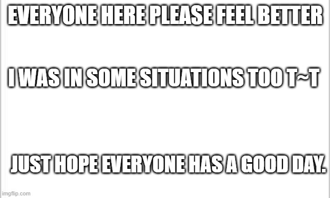 :)  please feel better (mods note: Thanks) | EVERYONE HERE PLEASE FEEL BETTER; I WAS IN SOME SITUATIONS TOO T~T; JUST HOPE EVERYONE HAS A GOOD DAY. | image tagged in white background | made w/ Imgflip meme maker