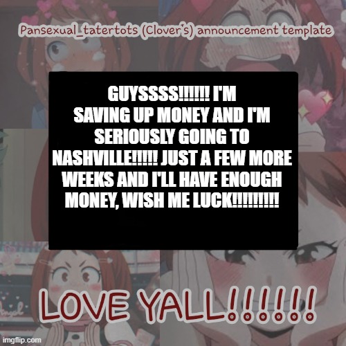 >:D | GUYSSSS!!!!!! I'M SAVING UP MONEY AND I'M SERIOUSLY GOING TO NASHVILLE!!!!! JUST A FEW MORE WEEKS AND I'LL HAVE ENOUGH MONEY, WISH ME LUCK!!!!!!!!! | image tagged in clovers announcement template | made w/ Imgflip meme maker